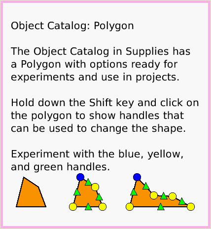 ObjectCatPolygon, page 1. Object Catalog: Polygon

The Object Catalog in Supplies has a Polygon with options ready for experiments and use in projects.

Hold down the Shift key and click on the polygon to show handles that can be used to change the shape.

Experiment with the blue, yellow, and green handles.  