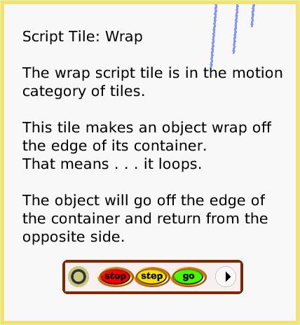 ScriptTileWrap, page 1. Script Tile: Wrap

The wrap script tile is in the motion category of tiles.

This tile makes an object wrap off the edge of its container.
That means . . . it loops.

The object will go off the edge of the container and return from the opposite side.  
