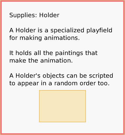 SuppliesHolder, page 1. Supplies: Holder

A Holder is a specialized playfield for making animations.

It holds all the paintings that make the animation.

A Holder's objects can be scripted to appear in a random order too.  