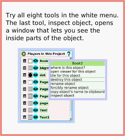 SuppliesPlayersTool, page 2. Try all eight tools in the white menu.
The last tool, inspect object, opens a window that lets you see the inside parts of the object.  