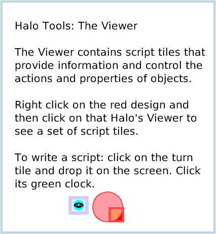 HaloViewer-ofScriptTiles, page 1. Halo Tools: The Viewer

The Viewer contains script tiles that provide information and control the actions and properties of objects.

Right click on the red design and
then click on that Halo's Viewer to see a set of script tiles.

To write a script: click on the turn tile and drop it on the screen. Click its green clock.  