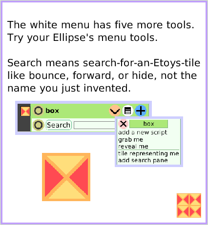 MenuViewerIconsSet, page 4. The white menu has five more tools.
Try your Ellipse's menu tools.

Search means search-for-an-Etoys-tile like bounce, forward, or hide, not the name you just invented.  
