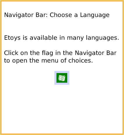 NavBarChoose-aLanguage, page 1. Navigator Bar: Choose a Language


Etoys is available in many languages.

Click on the flag in the Navigator Bar
to open the menu of choices.  