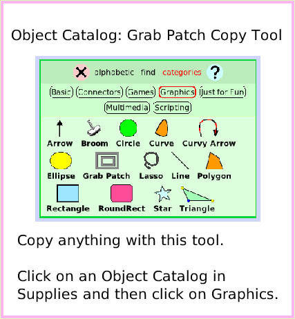ObjectCatGrabPatchTool, page 1. Copy anything with this tool. 

Click on an Object Catalog in Supplies and then click on Graphics.  Object Catalog: Grab Patch Copy Tool.  