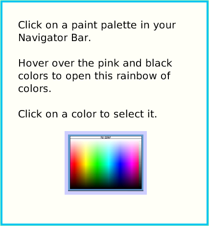 PaintColorPalette, page 2. Click on a paint palette in your Navigator Bar. 

Hover over the pink and black colors to open this rainbow of colors. 

Click on a color to select it.  