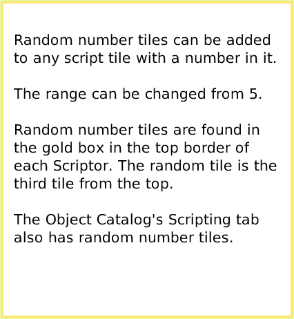 ScriptTileRandomNumbers, page 2. Random number tiles can be added to any script tile with a number in it.

The range can be changed from 5.

Random number tiles are found in the gold box in the top border of each Scriptor. The random tile is the third tile from the top.

The Object Catalog's Scripting tab also has random number tiles.  