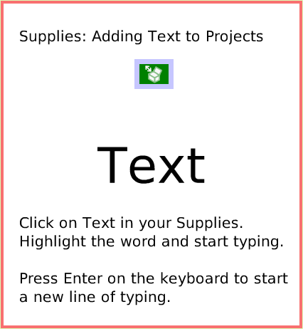 SuppliesText, page 1. Text.  Click on Text in your Supplies. Highlight the word and start typing.

Press Enter on the keyboard to start a new line of typing.  Supplies: Adding Text to Projects.  